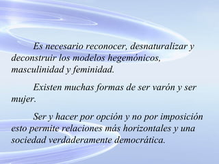 Es necesario reconocer, desnaturalizar y deconstruir los modelos hegemónicos, masculinidad y feminidad. Existen muchas formas de ser varón y ser mujer. Ser y hacer por opción y no por imposición esto permite relaciones más horizontales y una sociedad verdaderamente democrática. 
