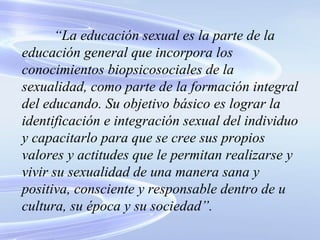 “ La educación sexual es la parte de la educación general que incorpora los conocimientos biopsicosociales de la sexualidad, como parte de la formación integral del educando. Su objetivo básico es lograr la identificación e integración sexual del individuo y capacitarlo para que se cree sus propios valores y actitudes que le permitan realizarse y vivir su sexualidad de una manera sana y positiva, consciente y responsable dentro de u cultura, su época y su sociedad”. 