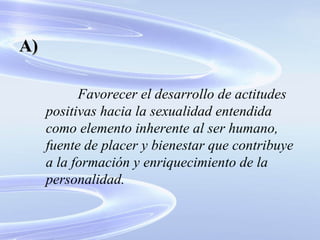 Favorecer el desarrollo de actitudes positivas hacia la sexualidad entendida como elemento inherente al ser humano, fuente de placer y bienestar que contribuye a la formación y enriquecimiento de la personalidad. A) 