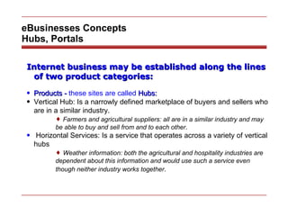 eBusinesses Concepts Hubs, Portals Internet business may be established along the lines of two product categories: Products -  these sites are called  Hubs:   Vertical Hub: Is a narrowly defined marketplace of buyers and sellers who are in a similar industry. Farmers and agricultural suppliers: all are in a similar industry and may be able to buy and sell from and to each other . Horizontal Services: Is a service that operates across a variety of vertical hubs Weather information: both the agricultural and hospitality industries are dependent about this information and would use such a service even though neither industry works together . 