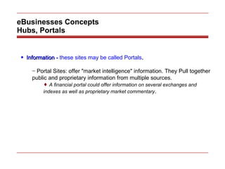 eBusinesses Concepts Hubs, Portals Information -  these sites may be called Portals . Portal Sites: offer "market intelligence" information. They Pull together public and proprietary information from multiple sources. A financial portal could offer information on several exchanges and indexes as well as proprietary market commentary . 