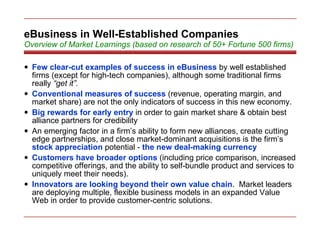 eBusiness in Well-Established Companies Overview of Market Learnings (based on research of 50+ Fortune 500 firms) Few clear-cut examples of success in eBusiness   by well established firms (except for high-tech companies), although some traditional firms really  “get it”. Conventional measures of success   (revenue, operating margin, and market share) are not the only indicators of success in this new economy. Big rewards for early entry   in order to gain market share & obtain best alliance partners for credibility An emerging factor in a firm’s ability to form new alliances, create cutting edge partnerships, and close market-dominant acquisitions is the firm’s   stock appreciation   potential -   the new deal-making currency Customers have broader options   (including price comparison, increased competitive offerings, and the ability to self-bundle product and services to uniquely meet their needs). Innovators are looking beyond their own value chain .  Market leaders are deploying multiple, flexible business models in an expanded Value Web in order to provide customer-centric solutions. 