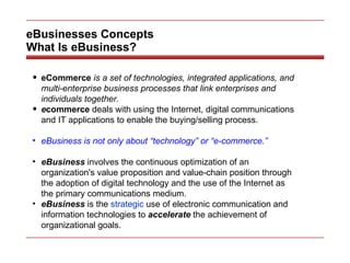 eBusinesses Concepts What Is eBusiness? eCommerce  is a set of technologies, integrated applications, and multi-enterprise business processes that link enterprises and individuals together.  e commerce  deals with using the Internet, digital communications and IT applications to enable the buying/selling process. eBusiness is not only about “technology” or “e-commerce.” eBusiness  involves the continuous optimization of an organization's value proposition and value-chain position through the adoption of digital technology and the use of the Internet as the primary communications medium. eBusiness  is the  strategic  use of electronic communication and information technologies to  accelerate  the achievement of organizational goals. 