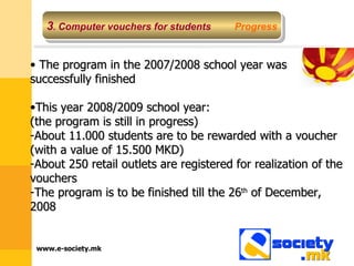 3 .  Computer vouchers for students   Progress The program in the 2007/2008 school year was successfully finished This year 2008/2009 school year: (the program is still in progress)  About 11.000 students are to be rewarded with a voucher (with a value of 15.500 MKD) About 250 retail outlets are registered for realization of the vouchers The program is to be finished till the 26 th  of December, 2008 