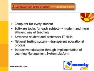 Computer for every student Software tool/s for each subject  modern and more efficient way of teaching Advanced student and professors IT skills National testing system  transparent educational process Interactive education through implementation of Learning Management System platform  2 .  Computer for every student   Specific goals 