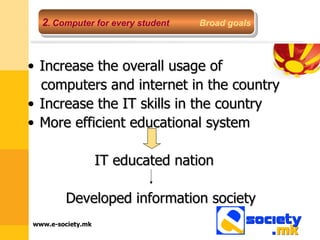 Increase the overall usage of  computers and internet in the country Increase the IT skills in the country More efficient educational system IT educated nation  Developed information society 2 .  Computer for every student   Broad goals 