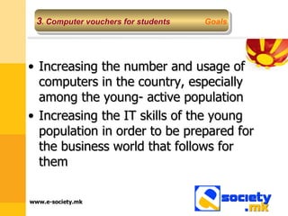 Increasing the number and usage of computers in the country, especially among the young- active population Increasing the IT skills of the young population in order to be prepared for the business world that follows for them 3 .  Computer vouchers for students   Goals 