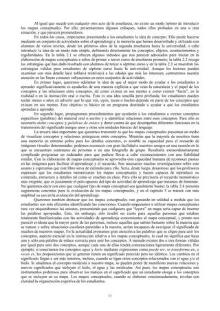 Al igual que sucede con cualquier otro acto de la enseñanza, no existe un modo óptimo de introducir
los mapas conceptuales. Por ello, presentaremos algunos enfoques, todos ellos probados en una u otra
situación, y que parecen prometedores.
En todos los casos, empezamos presentando a los estudiantes la idea de concepto. Ello puede hacerse
mediante un conjunto de actividades sobre el aprendizaje y la memoria que hemos desarrollado y utilizado con
alumnos de varios niveles, desde los primeros años de la segunda enseñanza hasta la universidad; o cabe
introducir la idea de un modo más simple, definiendo directamente los conceptos, objetos, acontecimientos y
regularidades. En la tabla 2.1 se ofrecen algunos métodos que nos parecen adecuados para iniciar en la
elaboración de mapas conceptuales a niños de primer a tercer curso de enseñanza primaria; la tabla 2.2 recoge
las estrategias que han dado resultado con alumnos de tercer a séptimo curso y en la tabla 2.3 se muestran las
estrategias válidas para estudiantes de séptimo curso hasta la universidad. Aunque los lectores pueden
examinar con más detalle la(s) tabla(s) relativa(s) a las edades que más les interesen, centraremos nuestra
atención en las líneas comunes subyacentes en estos conjuntos de actividades.
En primer lugar, queremos adelantar la idea de que el mejor modo de ayudar a los estudiantes a
aprender significativamente es ayudarlos de una manera explícita a que vean la naturaleza y el papel de los
conceptos y las relaciones entre conceptos, tal como existen en sus mentes y como existen “fuera”, en la
realidad o en la instrucción oral o escrita. Ésta es una idea sencilla pero profunda; los estudiantes pueden
tardar meses o años en advertir que lo que ven, oyen, tocan o huelen depende en parte de los conceptos que
existan en sus mentes. Este objetivo es básico en un programa destinado a ayudar a que los estudiantes
aprendan a aprender.
En segundo lugar, propugnamos procedimientos que ayudarán a los estudiantes a extraer conceptos
específicos (palabras) del material oral o escrito y a identificar relaciones entre esos conceptos. Para ello es
necesario aislar conceptos y palabras de enlace y darse cuenta de que desempeñan diferentes funciones en la
transmisión del significado aunque unos y otras son unidades básicas del lenguaje.
La tercera idea importante que queremos transmitir es que los mapas conceptuales presentan un medio
de visualizar conceptos y relaciones jerárquicas entre conceptos. Mientras que la mayoría de nosotros tiene
una memoria en extremo pobre para los detalles concretos, es notable su capacidad para el recuerdo de
imágenes visuales determinadas: podemos reconocer con gran facilidad a nuestros amigos en una reunión en la
que se encuentren centenares de personas o en una fotografía de grupo. Resultaría extraordinariamente
complicado programar un ordenador para que pudiese llevar a cabo reconocimientos con una fiabilidad
similar. Con la elaboración de mapas conceptuales se aprovecha esta capacidad humana de reconocer pautas
en las imágenes para facilitar el aprendizaje y el recuerdo. Son necesarias muchas investigaciones sobre este
asunto y esperamos que este libro sirva de estímulo para ello. Sería, desde luego, desastroso que los profesores
esperasen que los estudiantes memorizaran los mapas conceptuales y fuesen capaces de reproducir su
contenido, estructura y detalles tal como se enseñan en clase. Para ello se precisaría el recuerdo memorístico
más exigente, que es justamente el polo opuesto del tipo de actividad de aprendizaje que tratamos de fomentar.
No queremos decir con esto que cualquier tipo de mapa conceptual sea igualmente bueno; la tabla 2.4 presenta
sugerencias concretas para la evaluación de los mapas conceptuales, y en el capítulo 5 se tratará con más
amplitud su uso en la evaluación del aprendizaje.
Queremos también destacar que los mapas conceptuales van ganando en utilidad a medida que los
estudiantes son más eficientes identificando las conexiones. Cuando empezamos a utilizar mapas conceptuales
rara vez etiquetábamos las uniones, presumiendo que cualquiera que “leyera” un mapa sería capaz de insertar
las palabras apropiadas. Esto, sin embargo, sólo resultó ser cierto para aquellas personas que estaban
totalmente familiarizadas con las actividades de aprendizaje concernientes al mapa conceptual, y pronto nos
pareció evidente que la mayor parte de las personas, incluso aquellas que sabían bastante sobre la materia que
se tratase y sobre situaciones escolares parecidas a la nuestra, serían incapaces de averiguar el significado de
muchos de nuestros mapas. En la actualidad prestamos gran atención a las palabras que se eligen para unir los
conceptos, aspecto esencial en la instrucción relativa a los mapas conceptuales, lo cual no significa que haya
una y sólo una palabra de enlace correcta para unir los conceptos. A menudo existen dos o tres formas válidas
por igual para unir dos conceptos, aunque cada una de ellas tendrá connotaciones ligeramente diferentes. Por
ejemplo, si conectamos los conceptos agua y hielo mediante expresiones como puede ser, se transforma en, a
veces es, las proposiciones que se generan tienen un significado parecido pero no idéntico. Los cambios en el
significado llegan a ser más notorios, incluso, cuando se ligan otros conceptos relacionados con el agua y/o el
hielo. Si añadimos el concepto molécula a nuestro mapa, se pueden poner de manifiesto nuevas relaciones y
nuevos significados que incluyan el hielo, el agua y las moléculas. Así pues, los mapas conceptuales son
instrumentos poderosos para observar los matices en el significado que un estudiante otorga a los conceptos
que se incluyen en su mapa. Los mapas conceptuales, cuando se elaboran concienzudamente, revelan con
claridad la organización cognitiva de los estudiantes.

11

 