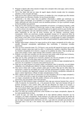 4. Pregunte si alguien sabe cómo conectar al mapa otros conceptos tales como agua, suelo (o tierra),
amarillo, olor, zanahoria o col.
5. Vea si hay algún niño que sea capaz de sugerir alguna relación cruzada entre los conceptos
añadidos y otros conceptos del mapa.
6. Haga que los niños copien el mapa de la pizarra y le añadan dos o tres conceptos que ellos mismos
sugieran (junto con relaciones cruzadas, en caso de que procedan).
7. Proporcione a los niños varias listas de palabras relacionadas y pídales que construyan sus
propios mapas conceptuales. En el apéndice I se recogen varias listas de palabras y muestras de
mapas elaborados por niños de primer curso de enseñanza primaria a los que se permitió escoger
la lista de palabras que quisieran.
8. Haga que los niños muestren sus mapas conceptuales en la pizarra, si el espacio lo permite, y pida
a unos cuantos que le expliquen la historia que cuenta su mapa conceptual. Por ahora hay que
evitar las críticas a los mapas y hacer especial hincapié en los aspectos positivos para facilitar que
los mapas conceptuales sean una experiencia positiva. Es posible que encuentre alumnos con un
pobre rendimiento en otro tipo de tareas escolares que, sin embargo, construyan mapas
conceptuales válidos con conexiones cruzadas apropiadas (aunque tal vez aparezcan faltas de
ortografía en su mapa o la letra sea difícil de descifrar), lo cual puede ser una buena oportunidad
para animar a estos niños. Si hay limitaciones de espacio, se pueden pegar los mapas conceptuales
en las paredes o en los armarios para que los niños (y quizá también los padres) puedan verlos y
compartirlos.
9. Dedique algún tiempo a destacar los rasgos positivos de los mapas conceptuales de los niños, por
ejemplo, jerarquías conceptuales especialmente bien construidas, o conexiones cruzadas
interesantes.
10. Elija una breve narración (entre 10 y 30 frases) o una sección del material de lectura que resulte
conocida y prepare copias para todos los niños. A continuación, ayúdeles a identificar algunos de
los términos conceptuales de la historia y algunas de las palabras de enlace. Elija un pasaje que
tenga cierto sentido, es decir, algún mensaje sobre el mundo o sobre las personas.
11. Pregunte a los niños qué conceptos son más necesarios para poder contar de qué trata la historia,
y pídales que rodeen con un círculo los conceptos más importantes.
12. Haga que los niños, partiendo de la narración, preparen una lista de conceptos en la que éstos
aparezcan ordenados de arriba abajo según sean más o menos importantes.
13. Discuta con los niños el contenido de sus listas y construya con ellos un mapa conceptual para la
narración. En el Apéndice I se muestra cómo puede hacerse esto.
14. Haga que los niños preparen sus propios mapas conceptuales sobre la narración, con actividades
semejantes a las utilizadas para elaborar los mapas conceptuales a partir de las listas de palabras.
15. Elija nuevos relatos (dos o más) y prepare copias para los niños. Deje que los niños elijan las
narraciones y repitan las actividades que se han realizado anteriormente en grupo: rodear con un
círculo los conceptos más importantes, preparar una lista de términos conceptuales ordenados de
mayor a menor importancia y dibujar un mapa conceptual para el relato.
16. Pida a algunos niños que lean sus narraciones a la clase basándose sólo en su mapa conceptual y
vea si el resto de la clase es capaz de averiguar de qué trata la historia.
17. Los mapas conceptuales de cada niño pueden colocarse en las paredes de la clase, junto con las
narraciones, para que puedan verlos otras personas.
18. Haga que los niños preparen mapas conceptuales sobre algo que conozcan bastante bien, como el
violín, la natación, los automóviles, etc., y los presenten en clase. Aquí sería bastante útil que el
profesor encargara a unos cuantos niños cada día que dibujasen sus mapas en la pizarra, o
disponer de un retroproyector y que los niños preparasen transparencias antes de clase. Al igual
que con los demás mapas, haga hincapié en los rasgos positivos y evite las críticas negativas (para
ello, generalmente, ya se bastan algunos de los niños).
19. Pida a los niños que escriban narraciones cortas basadas en sus mapas conceptuales, algunas de
las cuales pueden leerse en clase.
20. A partir de aquí, casi todas las actividades de la clase deberían poderse relacionar con los
conceptos y los mapas conceptuales. Puede animarse a los niños para que decoren las paredes de
sus habitaciones con sus propios mapas conceptuales. También se les puede ayudar para que vean
que un mapa conceptual puede relacionarse con otro, y que todos los conceptos que poseemos se
relacionan entre sí de una u otra manera. Esta capacidad de relación es la que nos hace ser
“listos”.

13

 