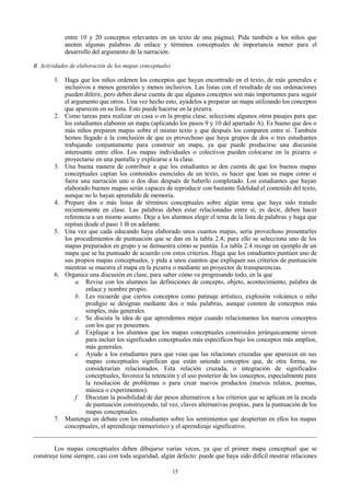 entre 10 y 20 conceptos relevantes en un texto de una página). Pida también a los niños que
anoten algunas palabras de enlace y términos conceptuales de importancia menor para el
desarrollo del argumento de la narración.
B. Actividades de elaboración de los mapas conceptuales

1. Haga que los niños ordenen los conceptos que hayan encontrado en el texto, de más generales e
inclusivos a menos generales y menos inclusivos. Las listas con el resultado de sus ordenaciones
pueden diferir, pero deben darse cuenta de que algunos conceptos son más importantes para seguir
el argumento que otros. Una vez hecho esto, ayúdelos a preparar un mapa utilizando los conceptos
que aparecen en su lista. Esto puede hacerse en la pizarra.
2. Como tareas para realizar en casa o en la propia clase, seleccione algunos otros pasajes para que
los estudiantes elaboren un mapa (aplicando los pasos 9 y 10 del apartado A). Es bueno que dos o
más niños preparen mapas sobre el mismo texto y que después los comparen entre sí. También
hemos llegado a la conclusión de que es provechoso que haya grupos de dos o tres estudiantes
trabajando conjuntamente para construir un mapa, ya que puede producirse una discusión
interesante entre ellos. Los mapas individuales o colectivos pueden colocarse en la pizarra o
proyectarse en una pantalla y explicarse a la clase.
3. Una buena manera de contribuir a que los estudiantes se den cuenta de que los buenos mapas
conceptuales captan los contenidos esenciales de un texto, es hacer que lean su mapa como si
fuera una narración uno o dos días después de haberlo completado. Los estudiantes que hayan
elaborado buenos mapas serán capaces de reproducir con bastante fidelidad el contenido del texto,
aunque no lo hayan aprendido de memoria.
4. Prepare dos o más listas de términos conceptuales sobre algún tema que haya sido tratado
recientemente en clase. Las palabras deben estar relacionadas entre sí, es decir, deben hacer
referencia a un mismo asunto. Deje a los alumnos elegir el tema de la lista de palabras y haga que
repitan desde el paso 1 B en adelante.
5. Una vez que cada educando haya elaborado unos cuantos mapas, sería provechoso presentarles
los procedimientos de puntuación que se dan en la tabla 2.4; para ello se selecciona uno de los
mapas preparados en grupo y se demuestra cómo se puntúa. La tabla 2.4 recoge un ejemplo de un
mapa que se ha puntuado de acuerdo con estos criterios. Haga que los estudiantes puntúen uno de
sus propios mapas conceptuales, y pida a unos cuantos que expliquen sus criterios de puntuación
mientras se muestra el mapa en la pizarra o mediante un proyector de transparencias.
6. Organice una discusión en clase, para saber cómo va progresando todo, en la que
a. Revise con los alumnos las definiciones de concepto, objeto, acontecimiento, palabra de
enlace y nombre propio.
b. Les recuerde que ciertos conceptos como patinaje artístico, explosión volcánica o niño
prodigio se designan mediante dos o más palabras, aunque consten de conceptos más
simples, más generales.
c. Se discuta la idea de que aprendemos mejor cuando relacionamos los nuevos conceptos
con los que ya poseemos.
d. Explique a los alumnos que los mapas conceptuales construidos jerárquicamente sirven
para incluir los significados conceptuales más específicos bajo los conceptos más amplios,
más generales.
e. Ayude a los estudiantes para que vean que las relaciones cruzadas que aparecen en sus
mapas conceptuales significan que están uniendo conceptos que, de otra forma, no
considerarían relacionados. Esta relación cruzada, o integración de significados
conceptuales, favorece la retención y el uso posterior de los conceptos, especialmente para
la resolución de problemas o para crear nuevos productos (nuevos relatos, poemas,
música o experimentos).
f. Discutan la posibilidad de dar pesos alternativos a los criterios que se aplican en la escala
de puntuación construyendo, tal vez, claves alternativas propias, para la puntuación de los
mapas conceptuales.
7. Mantenga un debate con los estudiantes sobre los sentimientos que despiertan en ellos los mapas
conceptuales, el aprendizaje memorístico y el aprendizaje significativo.
Los mapas conceptuales deben dibujarse varias veces, ya que el primer mapa conceptual que se
construye tiene siempre, casi con toda seguridad, algún defecto: puede que haya sido difícil mostrar relaciones
15

 