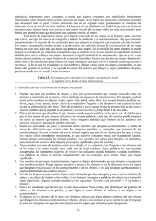 jerárquicas importantes entre conceptos, o puede que algunos conceptos con significados íntimamente
relacionados estén situados en posiciones opuestas del mapa, de tal modo que aparezcan conexiones cruzadas
que atraviesen todo el papel. Hemos observado que en un segundo mapa generalmente se muestran las
relaciones clave de una forma más explícita. La mayoría de los estudiantes no tendrá la paciencia o el interés
necesario para intentar hacer una tercera o una cuarta versión de un mapa sobre un tema determinado, pero
habría que animarlos para que realizaran una segunda versión, al menos.
Una razón de importancia menor para repetir el trazado de los mapas es la limpieza: para hacerlos
más claros, corregir los errores de ortografía y reducir la confusión y el amontonamiento. Hay que estimular
constantemente a la mayoría de los estudiantes para que mejoren su caligrafía y se expresen con más claridad.
Los mapas conceptuales pueden ayudar a proporcionar ese estímulo, porque la reconstrucción de un mapa
implica en todo caso algo más que hacer que parezca más limpio. En la revisión del mapa siempre se puede
mejorar la claridad de las relaciones conceptuales que se ilustran en él, lo cual supone un importante incentivo
añadido para volver a dibujar los mapas –aumentar la significatividad de la composición–, que no se da, o que
resulta menos evidente, en otros formatos de expresión expositiva. Hemos encontrado una mayor disposición,
sobre todo en los muchachos, para rehacer un mapa conceptual que para volver a redactar un trabajo escrito o
un ensayo. A fin de que los estudiantes se acostumbren a dibujar varias veces sus mapas conceptuales, es una
buena idea pedirles la primera y la segunda versiones del primero que dibujen y seguir pidiéndoles después,
por lo menos de vez en cuando, varias versiones.
Tabla 2.3. Estrategias para introducir los mapas conceptuales desde
el séptimo curso hasta el nivel universitario.
A. Actividades previas a la elaboración de mapas conceptuales

1. Prepare una lista con nombres de objetos y otra con acontecimientos que resulten conocidos para los
alumnos y muéstrelas en la pizarra, o bien mediante un proyector de transparencias. Por ejemplo, podrían
servir como nombres de objetos: coche, perro, silla, árbol, nube, libro. Los acontecimientos podrían ser:
llover, jugar, lavar, pensar, tronar, fiesta de cumpleaños- Pregunte a los alumnos si son capaces de decir
en qué se diferencian las dos listas. Trate de ayudarlos a darse cuenta de que la primera lista es de cosas u
objetos mientras que la segunda es de sucesos o acontecimientos y ponga título a las dos listas.
2. Pida a los alumnos que describan lo que piensan cuando oyen la palabra coche, perro, etc. Ayúdelos para
que se den cuenta de que, aunque utilizamos las mismas palabras, cada uno de nosotros puede imaginar
las cosas de manera ligeramente distinta. Estas imágenes mentales que tenemos de las palabras son
nuestros conceptos; presente la palabra concepto.
3. Repita las actividades del paso 2 utilizando ahora palabras que designen acontecimientos y señale de
nuevo las diferencias que existen entre las imágenes mentales, o conceptos, que tenemos de los
acontecimientos. En este momento tal vez le interese sugerir que una de las razones por las que, a veces,
nos resulta difícil entendernos mutuamente, es que nuestros conceptos nunca son exactamente iguales,
incluso aunque conozcamos las mismas palabras. Las palabras son signos para designar los conceptos,
pero cada uno de nosotros debe adquirir sus propios significados para las palabras.
4. Ahora nombre una serie de palabras como: eres, donde, el, es, entonces, con. Pregunte a los alumnos qué
se les viene a la mente cuando oyen cada una de estas palabras. Estas palabras no son términos
conceptuales; las llamaremos palabras de enlace y las utilizamos cuando hablamos y cuando escribimos.
Las palabras de enlace se utilizan conjuntamente con los conceptos para formar frases que tengan
significado.
5. Los nombres de personas, acontecimientos, lugares u objetos determinados no son términos conceptuales
sino nombres propios. Ponga algunos ejemplos y ayude a los alumnos a ver la diferencia entre los signos
que designan regularidades en los acontecimientos y en los objetos, y los que designan acontecimientos y
objetos determinados (o nombres propios).
6. Escriba en la pizarra unas cuantas frases cortas formadas por dos conceptos y una o varias palabras de
enlace, con objeto de ilustrar cómo utiliza el ser humano conceptos y palabras de enlace para transmitir
algún significado. Algunos ejemplos pueden ser los siguientes: “El perro está corriendo” o “Hay nubes y
truenos”.
7. Pida a los estudiantes que formen por sí solos unas cuantas frases cortas, que identifiquen las palabras de
enlace y los términos conceptuales, y que digan si estos últimos se refieren a un objeto o un
acontecimiento.
8. Si algunos de los alumnos de la clase son bilingües, pídales que digan algunas palabras del otro idioma
que designen los mismos acontecimientos y objetos. Ayude a los alumnos a darse cuenta de que el lenguaje
no crea los conceptos sino que tan sólo proporciona los signos que utilizamos para designarlos.
16

 