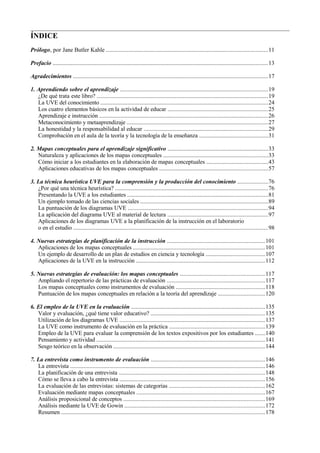 ÍNDICE
Prólogo, por Jane Butler Kahle ...........................................................................................................11
Prefacio ...............................................................................................................................................13
Agradecimientos .................................................................................................................................17
1. Aprendiendo sobre el aprendizaje ..................................................................................................19
¿De qué trata este libro? ..................................................................................................................19
La UVE del conocimiento ...............................................................................................................24
Los cuatro elementos básicos en la actividad de educar ..................................................................25
Aprendizaje e instrucción ................................................................................................................26
Metaconocimiento y metaaprendizaje ..............................................................................................27
La honestidad y la responsabilidad al educar ..................................................................................29
Comprobación en el aula de la teoría y la tecnología de la enseñanza ..............................................31
2. Mapas conceptuales para el aprendizaje significativo ...................................................................33
Naturaleza y aplicaciones de los mapas conceptuales .....................................................................33
Cómo iniciar a los estudiantes en la elaboración de mapas conceptuales .........................................43
Aplicaciones educativas de los mapas conceptuales ........................................................................57
3. La técnica heurística UVE para la comprensión y la producción del conocimiento ....................76
¿Por qué una técnica heurística? .....................................................................................................76
Presentando la UVE a los estudiantes .............................................................................................81
Un ejemplo tomado de las ciencias sociales .....................................................................................89
La puntuación de los diagramas UVE .............................................................................................94
La aplicación del diagrama UVE al material de lectura ...................................................................97
Aplicaciones de los diagramas UVE a la planificación de la instrucción en el laboratorio
o en el estudio .................................................................................................................................98
4. Nuevas estrategias de planificación de la instrucción .................................................................101
Aplicaciones de los mapas conceptuales ........................................................................................101
Un ejemplo de desarrollo de un plan de estudios en ciencia y tecnología .......................................107
Aplicaciones de la UVE en la instrucción ......................................................................................112
5. Nuevas estrategias de evaluación: los mapas conceptuales ........................................................117
Ampliando el repertorio de las prácticas de evaluación .................................................................117
Los mapas conceptuales como instrumentos de evaluación ...........................................................118
Puntuación de los mapas conceptuales en relación a la teoría del aprendizaje ...............................120
6. El empleo de la UVE en la evaluación .........................................................................................135
Valor y evaluación, ¿qué tiene valor educativo? ............................................................................135
Utilización de los diagramas UVE .................................................................................................137
La UVE como instrumento de evaluación en la práctica ...............................................................139
Empleo de la UVE para evaluar la comprensión de los textos expositivos por los estudiantes .......140
Pensamiento y actividad ................................................................................................................141
Sesgo teórico en la observación .....................................................................................................144
7. La entrevista como instrumento de evaluación ............................................................................146
La entrevista .................................................................................................................................146
La planificación de una entrevista .................................................................................................148
Cómo se lleva a cabo la entrevista ................................................................................................156
La evaluación de las entrevistas: sistemas de categorías ................................................................162
Evaluación mediante mapas conceptuales .....................................................................................167
Análisis proposicional de conceptos ..............................................................................................169
Análisis mediante la UVE de Gowin .............................................................................................172
Resumen .......................................................................................................................................178

 