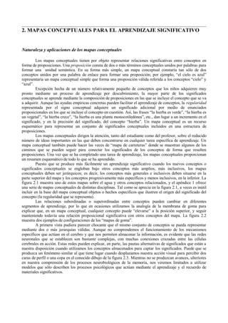 2. MAPAS CONCEPTUALES PARA EL APRENDIZAJE SIGNIFICATIVO

Naturaleza y aplicaciones de los mapas conceptuales
Los mapas conceptuales tienen por objeto representar relaciones significativas entre conceptos en
forma de proposiciones. Una proposición consta de dos o más términos conceptuales unidos por palabras para
formar una unidad semántica. En su forma más simple, un mapa conceptual constaría tan sólo de dos
conceptos unidos por una palabra de enlace para formar una proposición; por ejemplo, “el cielo es azul”
representaría un mapa conceptual simple que forma una proposición válida referida a los conceptos “cielo” y
“azul”.
Excepción hecha de un número relativamente pequeño de conceptos que los niños adquieren muy
pronto mediante un proceso de aprendizaje por descubrimiento, la mayor parte de los significados
conceptuales se aprende mediante la composición de proposiciones en las que se incluye el concepto que se va
a adquirir. Aunque las ayudas empíricas concretas pueden facilitar el aprendizaje de conceptos, la regularidad
representada por el signo conceptual adquiere un significado adicional por medio de enunciados
proposicionales en los que se incluye el concepto en cuestión. Así, las frases “la hierba es verde”, “la hierba es
un vegetal”, “la hierba crece”, “la hierba es una planta monocotiledónea”, etc., dan lugar a un incremento en el
significado, y en la precisión del significado, del concepto “hierba”. Un mapa conceptual es un recurso
esquemático para representar un conjunto de significados conceptuales incluidos en una estructura de
proposiciones.
Los mapas conceptuales dirigen la atención, tanto del estudiante como del profesor, sobre el reducido
número de ideas importantes en las que deben concentrarse en cualquier tarea específica de aprendizaje. Un
mapa conceptual también puede hacer las veces de “mapa de carreteras” donde se muestran algunos de los
caminos que se pueden seguir para conectar los significados de los conceptos de forma que resulten
proposiciones. Una vez que se ha completado una tarea de aprendizaje, los mapas conceptuales proporcionan
un resumen esquemático de todo lo que se ha aprendido.
Puesto que se produce más fácilmente un aprendizaje significativo cuando los nuevos conceptos o
significados conceptuales se engloban bajo otros conceptos más amplios, más inclusivos, los mapas
conceptuales deben ser jerárquicos; es decir, los conceptos más generales e inclusivos deben situarse en la
parte superior del mapa y los conceptos progresivamente más específicos y menos inclusivos, en la inferior. La
figura 2.1 muestra uno de estos mapas sobre el agua y otros conceptos relacionados, y el apéndice 1 ofrece
una serie de mapas conceptuales de distintas disciplinas. Tal como se aprecia en la figura 2.1, a veces es inútil
incluir en la base del mapa conceptual objetos o hechos específicos que ilustren el origen del significado del
concepto (la regularidad que se representa).
Las relaciones subordinadas o superordinadas entre conceptos pueden cambiar en diferentes
segmentos de aprendizaje, por lo que en ocasiones utilizamos la analogía de la membrana de goma para
explicar que, en un mapa conceptual, cualquier concepto puede “elevarse” a la posición superior, y seguir
manteniendo todavía una relación proposicional significativa con otros conceptos del mapa. La figura 2.2
muestra dos ejemplos de configuraciones de los “mapas de goma”.
A primera vista pudiera parecer chocante que el mismo conjunto de conceptos se pueda representar
mediante dos o más jerarquías válidas. Aunque no comprendemos el funcionamiento de los mecanismos
específicos que actúan en el cerebro y que nos permiten almacenar la información, es evidente que las redes
neuronales que se establecen son bastante complejas, con muchas conexiones cruzadas entre las células
cerebrales en acción. Estas redes pueden explicar, en parte, las pautas alternativas de significados que están a
nuestra disposición cuando utilizamos los conceptos almacenados para captar los significados. Puede que se
produzca un fenómeno similar al que tiene lugar cuando desplazamos nuestra acción visual para percibir dos
caras de perfil o una copa en el conocido dibujo de la figura 2.3. Mientras no se produzcan avances, ulteriores
en nuestra comprensión de los procesos neurobiológicos de la memoria, nos veremos limitados a utilizar
modelos que sólo describen los procesos psicológicos que actúan mediante el aprendizaje y el recuerdo de
materiales significativos.

 