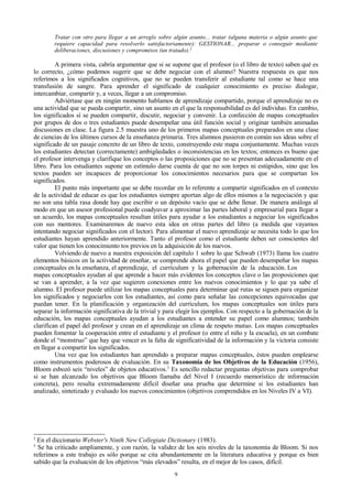 Tratar con otro para llegar a un arreglo sobre algún asunto... tratar (alguna materia o algún asunto que
requiere capacidad para resolverlo satisfactoriamente): GESTIONAR... preparar o conseguir mediante
deliberaciones, discusiones y compromisos (un tratado). 2

A primera vista, cabría argumentar que si se supone que el profesor (o el libro de texto) saben qué es
lo correcto, ¿cómo podemos sugerir que se debe negociar con el alumno? Nuestra respuesta es que nos
referimos a los significados cognitivos, que no se pueden transferir al estudiante tal como se hace una
transfusión de sangre. Para aprender el significado de cualquier conocimiento es preciso dialogar,
intercambiar, compartir y, a veces, llegar a un compromiso.
Adviértase que en ningún momento hablamos de aprendizaje compartido, porque el aprendizaje no es
una actividad que se pueda compartir, sino un asunto en el que la responsabilidad es del individuo. En cambio,
los significados sí se pueden compartir, discutir, negociar y convenir. La confección de mapas conceptuales
por grupos de dos o tres estudiantes puede desempeñar una útil función social y originar también animadas
discusiones en clase. La figura 2.5 muestra uno de los primeros mapas conceptuales preparados en una clase
de ciencias de los últimos cursos de la enseñanza primaria. Tres alumnos pusieron en común sus ideas sobre el
significado de un pasaje concreto de un libro de texto, construyendo este mapa conjuntamente. Muchas veces
los estudiantes detectan (correctamente) ambigüedades o inconsistencias en los textos; entonces es bueno que
el profesor intervenga y clarifique los conceptos o las proposiciones que no se presentan adecuadamente en el
libro. Para los estudiantes supone un estímulo darse cuenta de que no son torpes ni estúpidos, sino que los
textos pueden ser incapaces de proporcionar los conocimientos necesarios para que se compartan los
significados.
El punto más importante que se debe recordar en lo referente a compartir significados en el contexto
de la actividad de educar es que los estudiantes siempre aportan algo de ellos mismos a la negociación y que
no son una tabla rasa donde hay que escribir o un depósito vacío que se debe llenar. De manera análoga al
modo en que un asesor profesional puede coadyuvar a aproximar las partes laboral y empresarial para llegar a
un acuerdo, los mapas conceptuales resultan útiles para ayudar a los estudiantes a negociar los significados
con sus mentores. Examinaremos de nuevo esta idea en otras partes del libro (a medida que vayamos
intentando negociar significados con el lector). Para alimentar el nuevo aprendizaje se necesita todo lo que los
estudiantes hayan aprendido anteriormente. Tanto el profesor como el estudiante deben ser conscientes del
valor que tienen los conocimiento tos previos en la adquisición de los nuevos.
Volviendo de nuevo a nuestra exposición del capítulo 1 sobre lo que Schwab (1973) llama los cuatro
elementos básicos en la actividad de enseñar, se comprende ahora el papel que pueden desempeñar los mapas
conceptuales en la enseñanza, el aprendizaje, el currículum y la gobernación de la educación. Los
mapas conceptuales ayudan al que aprende a hacer más evidentes los conceptos clave o las proposiciones que
se van a aprender, a la vez que sugieren conexiones entre los nuevos conocimientos y lo que ya sabe el
alumno. El profesor puede utilizar los mapas conceptuales para determinar qué rutas se siguen para organizar
los significados y negociarlos con los estudiantes, así como para señalar las concepciones equivocadas que
puedan tener. En la planificación y organización del currículum, los mapas conceptuales son útiles para
separar la información significativa de la trivial y para elegir los ejemplos. Con respecto a la gobernación de la
educación, los mapas conceptuales ayudan a los estudiantes a entender su papel como alumnos; también
clarifican el papel del profesor y crean en el aprendizaje un clima de respeto mutuo. Los mapas conceptuales
pueden fomentar la cooperación entre el estudiante y el profesor (o entre el niño y la escuela), en un combate
donde el “monstruo” que hay que vencer es la falta de significatividad de la información y la victoria consiste
en llegar a compartir los significados.
Una vez que los estudiantes han aprendido a preparar mapas conceptuales, éstos pueden emplearse
como instrumentos poderosos de evaluación. En su Taxonomía de los Objetivos de la Educación (1956),
Bloom esbozó seis “niveles” de objetos educativos.3 Es sencillo redactar preguntas objetivas para comprobar
si se han alcanzado los objetivos que Bloom llamaba del Nivel I (recuerdo memorístico de información
concreta), pero resulta extremadamente difícil diseñar una prueba que determine si los estudiantes han
analizado, sintetizado y evaluado los nuevos conocimientos (objetivos comprendidos en los Niveles IV a VI).

2

En el diccionario Webster's Ninth New Collegiate Dictionary (1983).
Se ha criticado ampliamente, y con razón, la validez de los seis niveles de la taxonomía de Bloom. Si nos
referimos a este trabajo es sólo porque se cita abundantemente en la literatura educativa y porque es bien
sabido que la evaluación de los objetivos “más elevados” resulta, en el mejor de los casos, difícil.
3

9

 