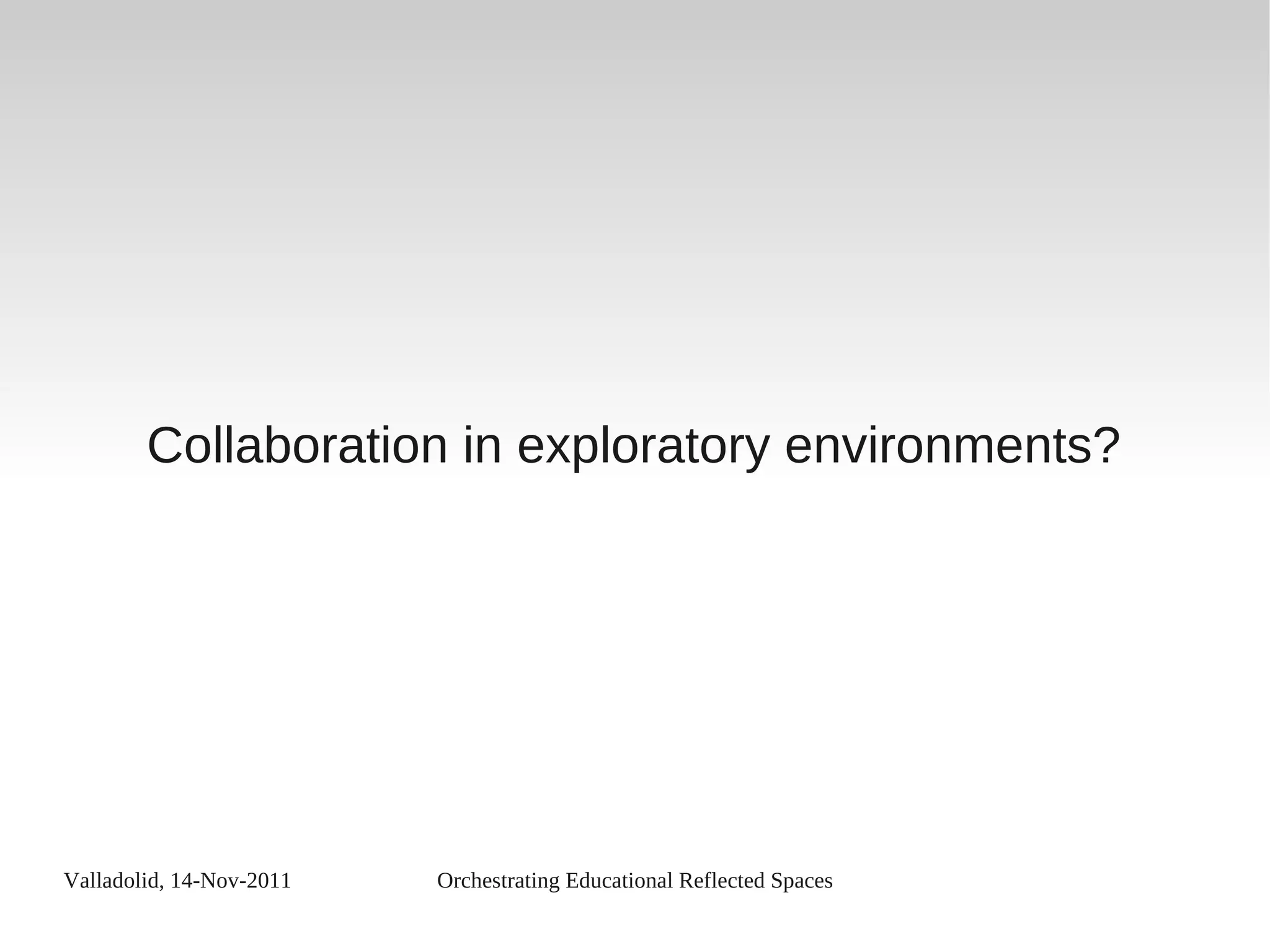 Valladolid, 14-Nov-2011 Orchestrating Educational Reflected Spaces
Collaboration in exploratory environments?
 