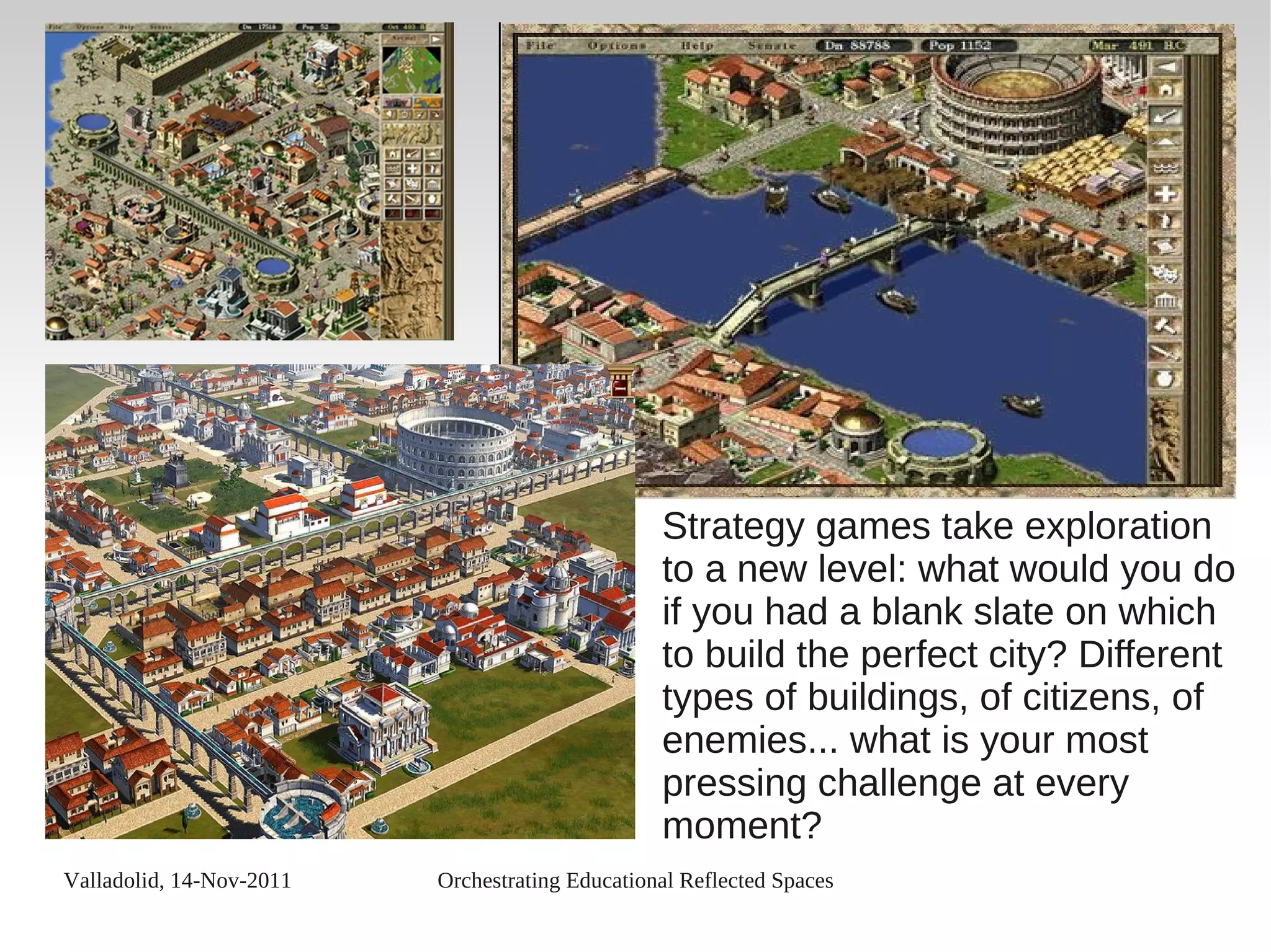 Valladolid, 14-Nov-2011 Orchestrating Educational Reflected Spaces
Strategy games take exploration
to a new level: what would you do
if you had a blank slate on which
to build the perfect city? Different
types of buildings, of citizens, of
enemies... what is your most
pressing challenge at every
moment?
 