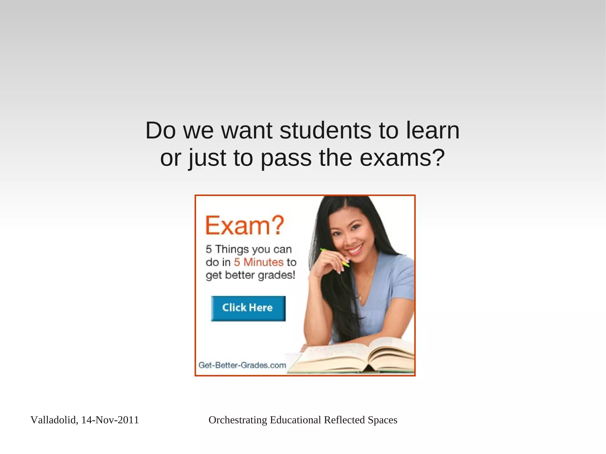 Valladolid, 14-Nov-2011 Orchestrating Educational Reflected Spaces
Do we want students to learn
or just to pass the exams?
 