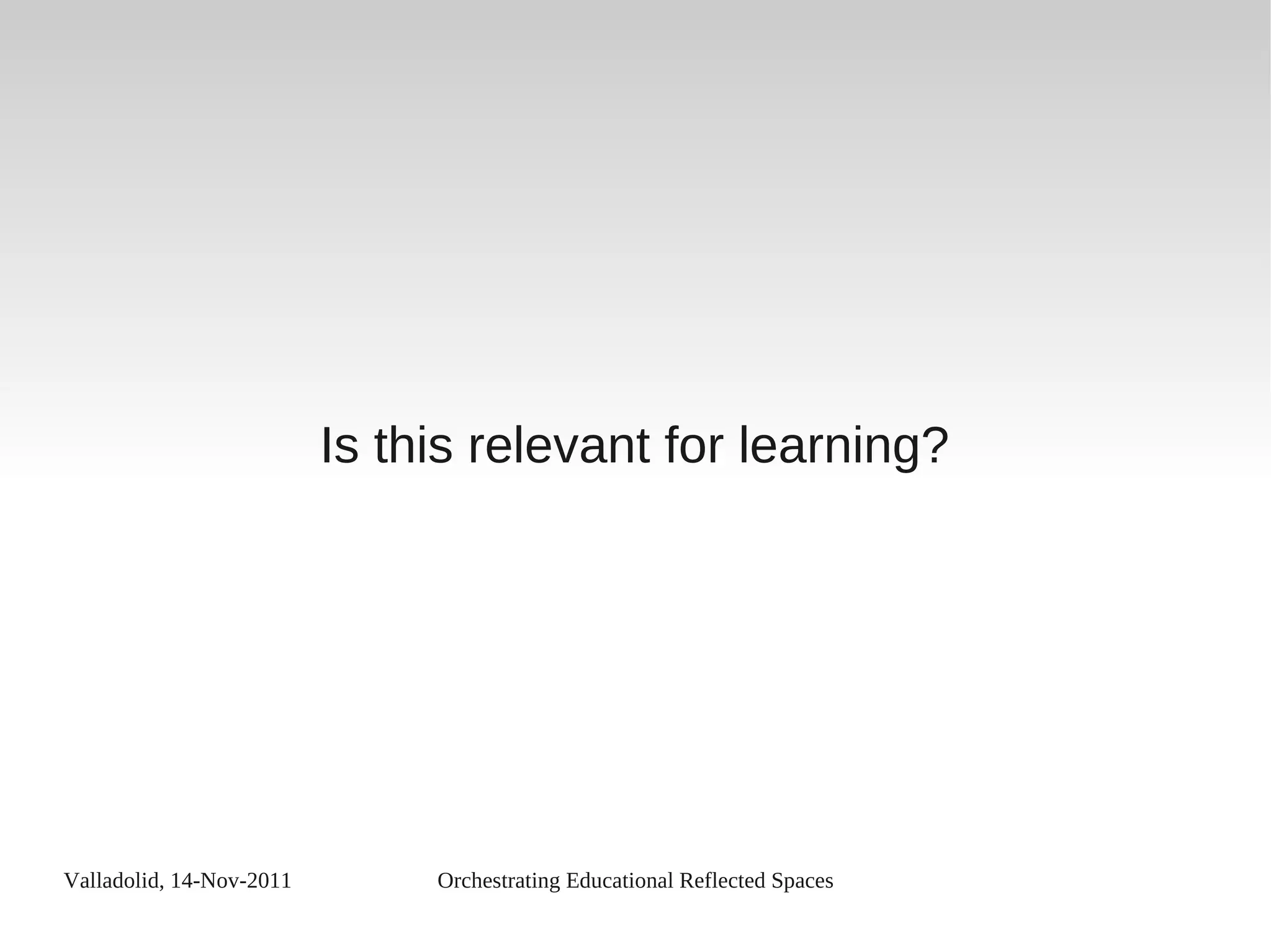 Valladolid, 14-Nov-2011 Orchestrating Educational Reflected Spaces
Is this relevant for learning?
 