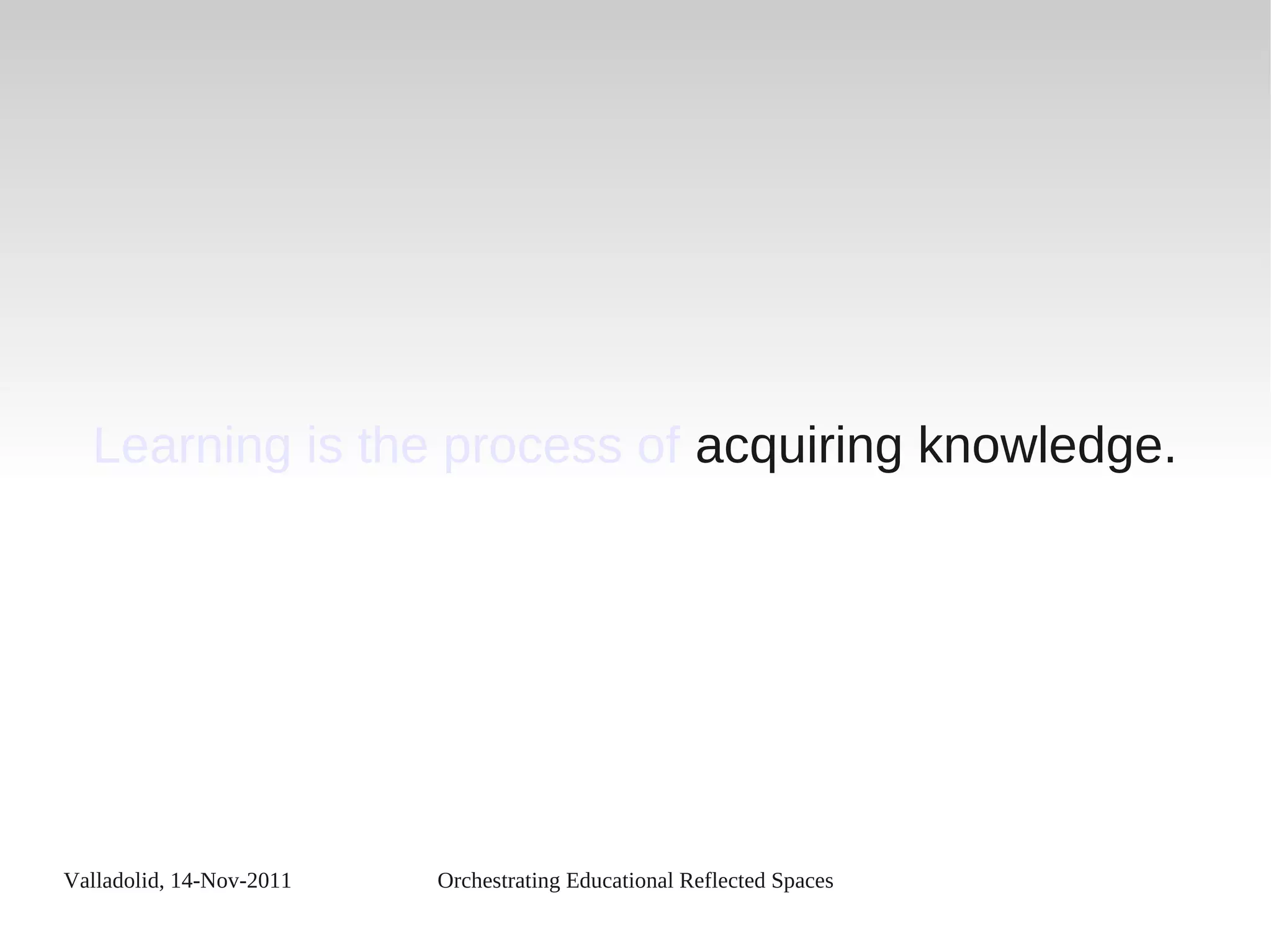 Valladolid, 14-Nov-2011 Orchestrating Educational Reflected Spaces
Learning is the process of acquiring knowledge.
 