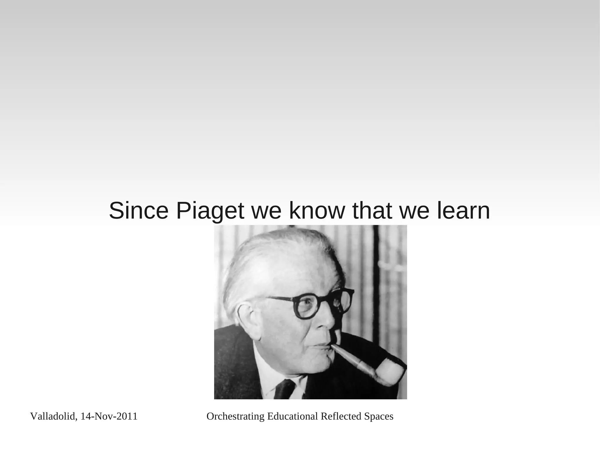 Valladolid, 14-Nov-2011 Orchestrating Educational Reflected Spaces
Since Piaget we know that we learn
 
