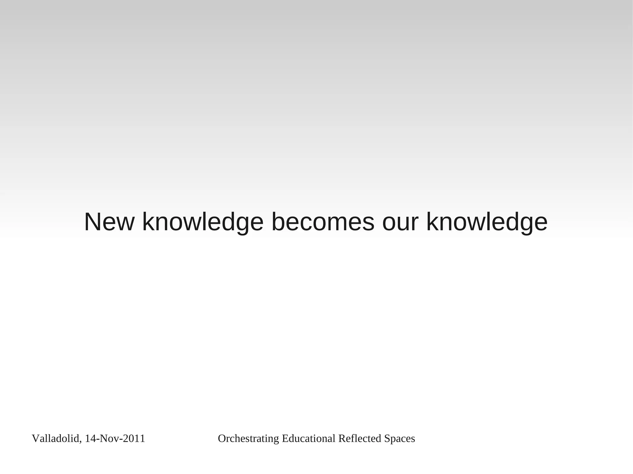 Valladolid, 14-Nov-2011 Orchestrating Educational Reflected Spaces
New knowledge becomes our knowledge
 