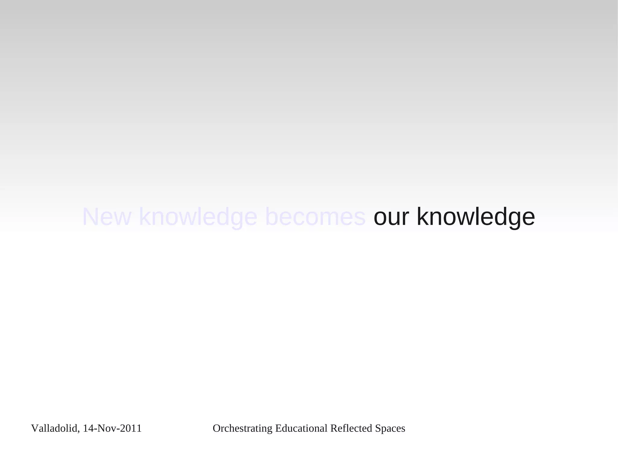 Valladolid, 14-Nov-2011 Orchestrating Educational Reflected Spaces
New knowledge becomes our knowledge
 