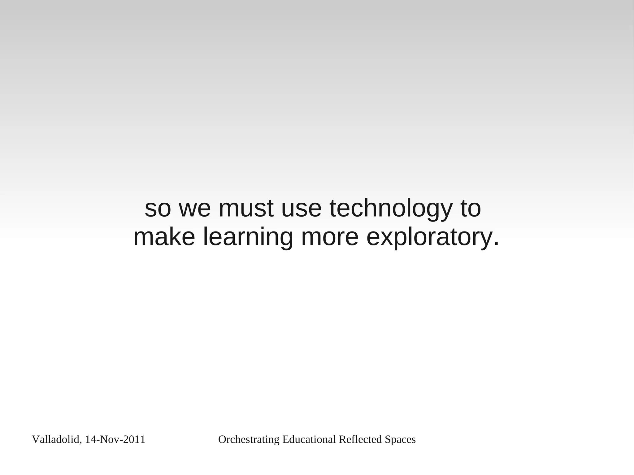 Valladolid, 14-Nov-2011 Orchestrating Educational Reflected Spaces
so we must use technology to
make learning more exploratory.
 