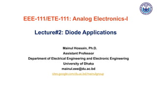 Mainul Hossain, Ph.D.
Assistant Professor
Department of Electrical Engineering and Electronic Engineering
University of Dhaka
mainul.eee@du.ac.bd
EEE-111/ETE-111: Analog Electronics-I
Lecture#2: Diode Applications
sites.google.com/du.ac.bd/mainulgroup
 