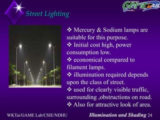 WKTai/GAME Lab/CSIE/NDHU Illumination and Shading 24
Street Lighting
 Mercury & Sodium lamps are
suitable for this purpose.
 Initial cost high, power
consumption low.
 economical compared to
filament lamps.
 illumination required depends
upon the class of street.
 used for clearly visible traffic,
surrounding ,obstructions on road.
 Also for attractive look of area.
 