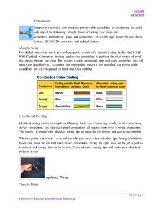 EEE-201
28.02.2014
10 | P a g e
Elements of Electrical Engineering & Electronics
Terminations
Interpower can make your complete power cable assemblies by terminating the cable
with any of the following: straight blade or locking type plugs and
connectors, international plugs and connectors, IEC 60309 high power pin and sleeve
devices, IEC 60320 connectors, and related devices.
Manufacturing
Our skilled assemblers work in a well-equipped, comfortable manufacturing facility that is ISO
9001 Certified. Continuous training enables our assemblers to perform the wide variety of work
that moves through our shop. This assures a quick turnaround time and cable assemblies that will
meet your specifications. Assuming that appropriate materials are specified, our power cable
assemblies are UL recognized or listed and CSA certified.
ElectricalWiring
Electrical wiring can be as simple as following these tips. Connecting cords, circuit connections,
device connections, and electrical panel connections all require some type of wiring connection.
This tutorial is loaded with electrical wiring tips to make the job simple and easy to accomplish.
Whether you're a first-timer or an old pro who just needs a few refresher tips, having a hands-on
lesson will make the job that much easier. Sometimes, having the right tools for the job is just as
important as knowing how to do the task. These electrical wiring tips will make your electrical
projects a snap
Appliance Wiring:
Timothy Thiele
 