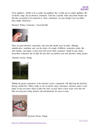 EEE-201
28.02.2014
11 | P a g e
Elements of Electrical Engineering & Electronics
Every appliance, whether it be a counter top appliance like a coffee pot or a major appliance like
an electric range, has an electrical connection. Each has a specific outlet and certain breaker size
that they are needed to be connected to. These connections are easy enough if you can follow
these simple instructions.
Electrical Wiring Connection - Good and Bad:
There are good electrical connections and some that should never be made. Although
manufacturers sometimes give you the choice of a couple of different connection points, like
with switches and outlets, a closer look will reveal which connection should be your choice.
Keep these connection tips in mind the next time you perform your next electrical wiring project.
Electrical Service Wiring:
Making the proper connections to the electrical service components will help keep the electricity
flowing trouble-free. Before trying to wire an electric meter, disconnect, electrical panel, or sub-
panel, be sure you know where to place the wires on each. Here's a look at just a few that will
help you keep your wiring projects safe and functional for years to come.
Electrical Device Wiring:
 
