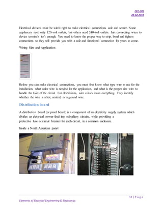 EEE-201
28.02.2014
12 | P a g e
Elements of Electrical Engineering & Electronics
Electrical devices must be wired right to make electrical connections safe and secure. Some
appliances need only 120-volt outlets, but others need 240-volt outlets. Just connecting wires to
device terminals isn't enough. You need to know the proper way to strip, bend and tighten
connections so they will provide you with a safe and functional connection for years to come.
Wiring Size and Application:
Before you can make electrical connections, you must first know what type wire to use for the
installation, what color wire is needed for the application, and what is the proper size wire to
handle the load of the circuit. For electricians, wire colors mean everything. They identify
whether the wire is a hot, neutral, or a ground wire.
Distribution board
A distribution board (or panel board) is a component of an electricity supply system which
divides an electrical power feed into subsidiary circuits, while providing a
protective fuse or circuit breaker for each circuit, in a common enclosure.
Inside a North American panel
 