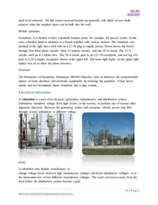 EEE-201
28.02.2014
14 | P a g e
Elements of Electrical Engineering & Electronics
need to be removed - for this reason recessed boards are generally only fitted on new-build
projects when the required space can be built into the wall.
Mobile operation
Sometimes it is desired to have a portable breaker panel, for example, for special events. In this
case, a breaker panel is mounted to a board, together with various sockets. The American one
pictured at the right has a cord with an L21-30 plug to supply power. Power leaves the board
through four three-phase circuits: three 15 ampere circuits; and one 20 A circuit. The 15 A
circuits each go to a triplex-box. The 20 A circuit goes to an L21-20 receptacle, and one leg of it
goes to a 20 A duplex receptacle shown at the upper left. The neon night-lights on the upper right
triplex box are to show the phase presence.
Overview
The Restriction of Hazardous Substances (ROHS) Directive aims to minimize the environmental
impact of waste electrical and electronic equipment, by reducing the quantities of four heavy
metals and two brominated flame retardants that it may contain.
Electricalsubstation
A substation is a part of an electrical generation, transmission, and distribution system.
Substations transform voltage from high to low, or the reverse, or perform any of several other
important functions. Between the generating station and consumer, electric power may flow
through several substations at different voltage
levels.
A substation may include transformers to
change voltage levels between high transmission voltages and lower distribution voltages, or at
the interconnection of two different transmission voltages. The word substation comes from the
days before the distribution system became a grid.
 