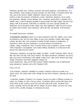 EEE-201
28.02.2014
16 | P a g e
Elements of Electrical Engineering & Electronics
Substations generally have switching, protection and control equipment, and transformers. In a
large substation, circuit breakers are used to interrupt any short circuits or overload currents that
may occur on the network. Smaller distribution stations may use recloser circuit
breakers or fuses for protection of distribution circuits. Substations themselves do not usually
have generators, although a power plantmay have a substation nearby.Where a substation has a
metallic fence, it must be properly grounded to protect people from high voltages that may occur
during a fault in the network. Earth faults at a substation can cause a ground potential rise.
Substations may be described by their voltage class, their applications within the power system,
the method used to insulate most connections, and by the style and materials of the structures
used.
for example,Transmission substation.
A transmission substation connects two or more transmission lines.The simplest case is where
all transmission lines have the same voltage. In such cases, substation contains high-voltage
switches that allow lines to be connected or isolated for fault clearance or maintenance. A
transmission station may have transformers to convert between two transmission
voltages, voltage control/power factor correction devices such as capacitors, reactors or static
VAR compensators and equipment such as phase shifting transformers to control power flow
between two adjacent power systems.
Transmission substations can range from simple to complex. A small "switching station" may be
little more than a bus plus some circuit breakers. The largest transmission substations can cover a
large area (several acres/hectares) with multiple voltage levels, many circuit breakers and a large
amount of protection and control equipment (voltage and
current transformers, relays and SCADA systems). Modern substations may be implemented
using international standards such as IEC Standard 61850.
Short circuit
A low-resistance connection established by accident or intention between two points in an
electric circuit. The current tends to flow through the area of low resistance, bypassing the rest of
the circuit.
an abnormal condition of relatively low resistance between two points of differing potential in a
circuit, usu. resulting in a flow of excess current. An electrical path in a circuit that causes most
of the current to flow around or away from some other path in the circuit. Accidental short
circuits, especially between the high and low voltages of a power supply, can cause very strong
current to flow, possibly damaging or overheating the circuit.
 