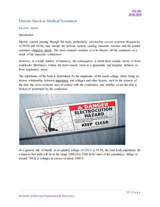 EEE-201
28.02.2014
17 | P a g e
Elements of Electrical Engineering & Electronics
Electric Shock & MedicalTreatment
Electric Shock
Introduction
Electric current passing through the body, particularly alternating current at power frequencies
of 50 Hz and 60 Hz, may disrupt the nervous system, causing muscular reaction and the painful
sensation ofelectric shock. The most common reaction is to be thrown off the conductor as a
result of the muscular contraction.
However, in a small number of instances, the consequence is death from cardiac arrest, or from
ventricular fibrillation (where the heart muscle beats in a spasmodic and irregular fashion) or
from respiratory arrest.
The impedance of the body is determined by the magnitude of the touch voltage (there being an
inverse relationship between impedance and voltage) and other factors, such as the wetness of
the skin, the cross-sectional area of contact with the conductors, and whether or not the skin is
broken or penetrated by the conductors.
As a general rule of thumb, at an applied voltage of 230 V at 50 Hz, the total body impedance for
a hand-to-feet path will be in the range 1000 Ω to 2500 Ω for most of the population, falling to
around 750 Ω at voltages in excess of about 1000 V.
 