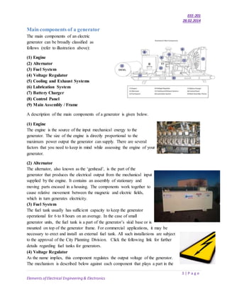 EEE-201
28.02.2014
3 | P a g e
Elements of Electrical Engineering & Electronics
Main components of a generator
The main components of an electric
generator can be broadly classified as
follows (refer to illustration above):
(1) Engine
(2) Alternator
(3) Fuel System
(4) Voltage Regulator
(5) Cooling and Exhaust Systems
(6) Lubrication System
(7) Battery Charger
(8) Control Panel
(9) Main Assembly / Frame
A description of the main components of a generator is given below.
(1) Engine
The engine is the source of the input mechanical energy to the
generator. The size of the engine is directly proportional to the
maximum power output the generator can supply. There are several
factors that you need to keep in mind while assessing the engine of your
generator.
(2) Alternator
The alternator, also known as the ‘genhead’, is the part of the
generator that produces the electrical output from the mechanical input
supplied by the engine. It contains an assembly of stationary and
moving parts encased in a housing. The components work together to
cause relative movement between the magnetic and electric fields,
which in turn generates electricity.
(3) Fuel System
The fuel tank usually has sufficient capacity to keep the generator
operational for 6 to 8 hours on an average. In the case of small
generator units, the fuel tank is a part of the generator’s skid base or is
mounted on top of the generator frame. For commercial applications, it may be
necessary to erect and install an external fuel tank. All such installations are subject
to the approval of the City Planning Division. Click the following link for further
details regarding fuel tanks for generators.
(4) Voltage Regulator
As the name implies, this component regulates the output voltage of the generator.
The mechanism is described below against each component that plays a part in the
 