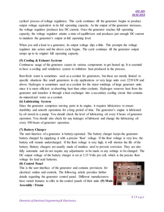 EEE-201
28.02.2014
4 | P a g e
Elements of Electrical Engineering & Electronics
cyclical process of voltage regulation. This cycle continues till the generator begins to produce
output voltage equivalent to its full operating capacity. As the output of the generator increases,
the voltage regulator produces less DC current. Once the generator reaches full operating
capacity, the voltage regulator attains a state of equilibrium and produces just enough DC current
to maintain the generator’s output at full operating level.
When you add a load to a generator, its output voltage dips a little. This prompts the voltage
regulator into action and the above cycle begins. The cycle continues till the generator output
ramps up to its original full operating capacity.
(5) Cooling & Exhaust Systems
Continuous usage of the generator causes its various components to get heated up. It is essential
to have a cooling and ventilation system to withdraw heat produced in the process.
Raw/fresh water is sometimes used as a coolant for generators, but these are mostly limited to
specific situations like small generators in city applications or very large units over 2250 kW and
above. Hydrogen is sometimes used as a coolant for the stator windings of large generator units
since it is more efficient at absorbing heat than other coolants. Hydrogen removes heat from the
generator and transfers it through a heat exchanger into a secondary cooling circuit that contains
de-mineralized water as a coolant.
(6) Lubricating System
Since the generator comprises moving parts in its engine, it requires lubrication to ensure
durability and smooth operations for a long period of time. The generator’s engine is lubricated
by oil stored in a pump. You should check the level of lubricating oil every 8 hours of generator
operation. You should also check for any leakages of lubricant and change the lubricating oil
every 500 hours of generator operation.
(7) Battery Charger
The start function of a generator is battery-operated. The battery charger keeps the generator
battery charged by supplying it with a precise ‘float’ voltage. If the float voltage is very low, the
battery will remain undercharged. If the float voltage is very high, it will shorten the life of the
battery. Battery chargers are usually made of stainless steel to prevent corrosion. They are also
fully automatic and do not require any adjustments to be made or any settings to be changed. The
DC output voltage of the battery charger is set at 2.33 Volts per cell, which is the precise float
voltage for lead acid batteries.
(8) Control Panel
This is the user interface of the generator and contains provisions for
electrical outlets and controls. The following article provides further
details regarding the generator control panel. Different manufacturers
have varied features to offer in the control panels of their units (9) Main
Assembly / Frame
 