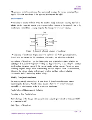 EEE-201
28.02.2014
5 | P a g e
Elements of Electrical Engineering & Electronics
All generators, portable or stationary, have customized housings that provide a structural base
support. The frame also allows for the generated to be earthed for safety.
Transformer
A transformer is a static electrical device that transfers energy by inductive coupling between its
winding circuits. A varying current in the primary winding creates a varying magnetic flux in the
transformer's core and thus a varying magnetic flux through the secondary winding.
Figure 1-1 structural schematic diagram of transformer
A wide range of transformer designs are used in electronic and electric power applications.
Transformers are essential for the transmission, distribution, and utilization of electrical.
No-load state of Transformer: viz. the disconnecting state between he secondary winding and
load (Figure 1-2). Connect the primary winding and the power supply of AC voltageU1, and then
it will produce alternating current I0, this current is called no-load currents. This current set up
alternating magnetic flowφ0 which is closed along iron core magnetic circuit. At the same time,
it traverses the primary winding and secondary winding, and then produces inducting
electromotive forceE2 (secondary no-load voltage).
Working Principle of transformer
The working principle of transformer is very simple. It depends upon Faraday’s laws of
Electromagnetic Induction. Actually mutual induction between two or more winding is
responsible for transformation action in an electrical transformer.
Faraday’s laws of Electromagnetic Induction
According to these Faraday’s laws,
"Rate of change of flux linkage with respect to time is directly proportional to the induced EMF
in a conductor or coil".
Basic Theory of Transformer
 