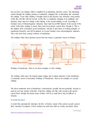EEE-201
28.02.2014
6 | P a g e
Elements of Electrical Engineering & Electronics
Say you have one winding which is supplied by an alternating electrical source. The alternating
current through the winding produces a continually changing flux or alternating flux surrounds
the winding. If any other winding is brought nearer to the previous one, obviously some portion
of this flux will link with the second. As this flux is continually changing in its amplitude and
direction, there must be a change in flux linkage in the second winding or coil. According to
Faraday’s laws of Electromagnetic Induction, there must be an EMF induced in the second. If the
circuit of the latter winding is closed, there must be an electric current flows through it. This is
the simplest form of electrical power transformer and this is most basic of working principle of
transformer.Naturally emf will be induced in it as per Faraday’s laws electromagnetic induction.
This is the most basic concept of theory of transformer
The winding which takes electrical power from the source, is generally known as Primary
Winding of transformer. Here in our above example it is first winding.
The winding which gives the desired output voltage due to mutual induction in the transformer,
is commonly known as Secondary Winding of Transformer. Here in our example it is second
winding
The above mentioned form of transformer is theoretically possible but not practically, because in
open air very tiny portion of the flux of the first winding will link with second so the electric
current flows through the closed circuit of latter, will be so small that it may be difficult to
measure.
Circuit breaker
A switch that automatically interrupts the flow of electric current if the current exceeds a preset
limit, measured in amperes. Circuit breakers are used most often as a safety precaution where
 