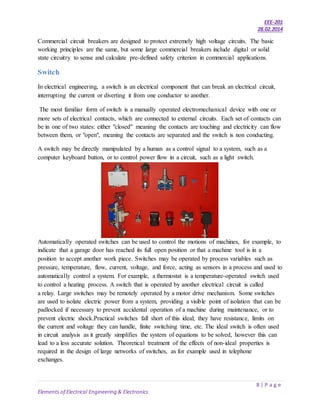 EEE-201
28.02.2014
8 | P a g e
Elements of Electrical Engineering & Electronics
Commercial circuit breakers are designed to protect extremely high voltage circuits. The basic
working principles are the same, but some large commercial breakers include digital or solid
state circuitry to sense and calculate pre-defined safety criterion in commercial applications.
Switch
In electrical engineering, a switch is an electrical component that can break an electrical circuit,
interrupting the current or diverting it from one conductor to another.
The most familiar form of switch is a manually operated electromechanical device with one or
more sets of electrical contacts, which are connected to external circuits. Each set of contacts can
be in one of two states: either "closed" meaning the contacts are touching and electricity can flow
between them, or "open", meaning the contacts are separated and the switch is non conducting.
A switch may be directly manipulated by a human as a control signal to a system, such as a
computer keyboard button, or to control power flow in a circuit, such as a light switch.
Automatically operated switches can be used to control the motions of machines, for example, to
indicate that a garage door has reached its full open position or that a machine tool is in a
position to accept another work piece. Switches may be operated by process variables such as
pressure, temperature, flow, current, voltage, and force, acting as sensors in a process and used to
automatically control a system. For example, a thermostat is a temperature-operated switch used
to control a heating process. A switch that is operated by another electrical circuit is called
a relay. Large switches may be remotely operated by a motor drive mechanism. Some switches
are used to isolate electric power from a system, providing a visible point of isolation that can be
padlocked if necessary to prevent accidental operation of a machine during maintenance, or to
prevent electric shock.Practical switches fall short of this ideal; they have resistance, limits on
the current and voltage they can handle, finite switching time, etc. The ideal switch is often used
in circuit analysis as it greatly simplifies the system of equations to be solved, however this can
lead to a less accurate solution. Theoretical treatment of the effects of non-ideal properties is
required in the design of large networks of switches, as for example used in telephone
exchanges.
 