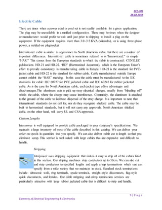 EEE-201
28.02.2014
9 | P a g e
Elements of Electrical Engineering & Electronics
Electric Cable
There are times when a power cord or cord set is not readily available for a given application.
The plug may be unavailable in a molded configuration. There may be times when the designer
or manufacturer would prefer to wait until just prior to shipping to install a plug on the
equipment. If the equipment requires more than 3.0–3.5 KVA (kilovolts), or is using three-phase
power, a molded-on plug/socket
International cable is similar in appearance to North American cable, but there are a number of
important differences. International cable is sometimes referred to as “harmonized,” or simply
“HAR.” This comes from the European standards to which the cable is constructed: CENELEC
publications HD-21 and HD-22. “HD” (Harmonized document), which is the European Union’s
effort to provide consistency in manufacturing cable in Europe. HD-21 is the standard for PVC-
jacket cable and HD-22 is the standard for rubber cable. Cable manufactured outside Europe
cannot exhibit the “HAR” marking. In this case the cable must be manufactured to the IEC
standards for cable: IEC 60227 for PVC jacketed cable and IEC 60245 for rubber jacketed
cable. As is the case for North American cable, each jacket type offers advantages and
disadvantages.The aluminum acts to pick up stray electrical charges, usually from “bleeding off”
within the cable, where the charge may cause interference. Commonly, the aluminum is attached
to the ground of the cable to facilitate dispersal of the stray charge. It is important to note that
international standards do not call for, nor do they recognize shielded cable. The cable may be
built to harmonized standards, but it will not carry any approvals. North American shielded
cable, on the other hand, will carry UL and CSA approvals.
Custom Lengths
Interpower is well equipped to provide cable packaged to your company’s specifications. We
maintain a large inventory of most of the cable described in this catalog. We can deliver your
order on spools in quantities that you specify. We can also deliver cable cut to length so that you
eliminate scrap. This service is well suited with large cables that are expensive and difficult to
handle.
Stripping
Interpower uses stripping equipment that makes it easy to strip all of the cables listed
in this section. Our striping machines strip conductors up to 50cm. We can also cut
and strip conductors to specified lengths and apply crimp terminations which one can
specify from a wide variety that we maintain in stock. Standard stock terminations
include: ultrasonic weld, ring terminals, spade terminals, straight-style disconnects, flag-style
quick disconnects, and ferrules. Our cable stripping and crimp termination services are
particularly attractive with large rubber jacketed cable that is difficult to strip and handle.
 