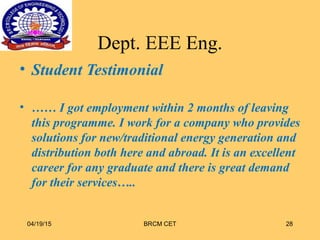 Dept. EEE Eng.
• Student Testimonial
• …… I got employment within 2 months of leaving
this programme. I work for a company who provides
solutions for new/traditional energy generation and
distribution both here and abroad. It is an excellent
career for any graduate and there is great demand
for their services…..
04/19/15 BRCM CET 28
 