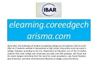 elearning.coreedgech
arisma.com
Quite often, the challenges of students completing college are not academic, they’re social.
After all, if students excelled in homeschool or high school, they pretty much can excel in
college. However, according to the U.S. Department of Education, out of the 21 million
students that enter college and universities annually, only 59% graduate. We found that
the social dangers stemming from the need for social acceptance, new found freedom,
peer distraction, and other environmental influences at college, causes this failure.
 