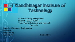 Active Learning Assignment
Subject : EEE(2110005)
Topic Name: Principle and types of
Fuel cells
Branch : Computer Engineering
Division :
Prepared by :
Enrollment : Guided by :
1
 