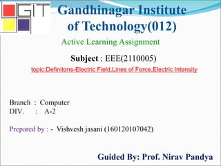Gandhinagar Institute
of Technology(012)
Subject : EEE(2110005)
Active Learning Assignment
Branch : Computer
DIV. : A-2
Prepared by : - Vishvesh jasani (160120107042)
Guided By: Prof. Nirav Pandya
topic:Definitons-Electric Field,Lines of Force,Electric Intensity
 