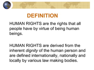 DEFINITION
HUMAN RIGHTS are the rights that all
people have by virtue of being human
beings.
HUMAN RIGHTS are derived from the
inherent dignity of the human person and
are defined internationally, nationally and
locally by various law making bodies.
 
