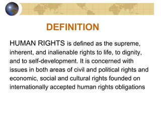 DEFINITION
HUMAN RIGHTS is defined as the supreme,
inherent, and inalienable rights to life, to dignity,
and to self-development. It is concerned with
issues in both areas of civil and political rights and
economic, social and cultural rights founded on
internationally accepted human rights obligations
 