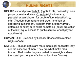 RIGHTS – moral power to hold (rights to life, nationality, own
property, rest and leisure), to do (rights to marry,
peaceful assembly, run for public office, education), to
omit (freedom from torture and cruel, inhuman or
degrading punishment, freedom from arbitrary arrest,
detention or exile) or to exact something (equal protection
of the law, equal access to public service, equal pay for
equal work)
HUMAN RIGHTS coined by Eleanor Roosevelt to replace
Rights of Man
NATURE – Human rights are more than legal concepts: they
are the essence of man. They are what make man
human. That is why they are called human rights; deny
them and you deny man’s humanity (Jose Diokno)
HUMAN RIGHTS
 