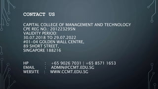 CONTACT US
CAPITAL COLLEGE OF MANAGEMENT AND TECHNOLOGY
CPE REG NO.: 201223295N
VALIDITY PERIOD:
30.07.2018 TO 29.07.2022
#01-04 GOLDEN WALL CENTRE,
89 SHORT STREET,
SINGAPORE 188216
HP : +65 9026 7031 | +65 8571 1653
EMAIL : ADMIN@CCMT.EDU.SG
WEBSITE : WWW.CCMT.EDU.SG
 