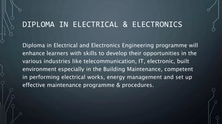 DIPLOMA IN ELECTRICAL & ELECTRONICS
Diploma in Electrical and Electronics Engineering programme will
enhance learners with skills to develop their opportunities in the
various industries like telecommunication, IT, electronic, built
environment especially in the Building Maintenance, competent
in performing electrical works, energy management and set up
effective maintenance programme & procedures.
 